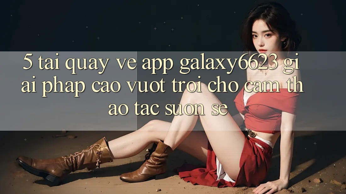 5. Tải quay về App Galaxy6623 - Giải Pháp Cao vượt trội Cho Cảm thao tác Suôn sẻ