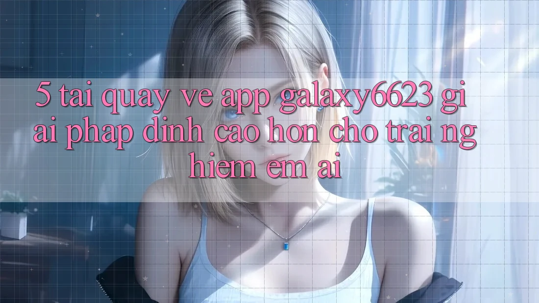 5. Tải quay về App Galaxy6623 - Giải Pháp Đỉnh cao hơn Cho Trải Nghiệm Êm ái 5. Tải quay về App Galaxy6623 - Giải Pháp Đỉnh cao hơn Cho Trải Nghiệm Êm ái