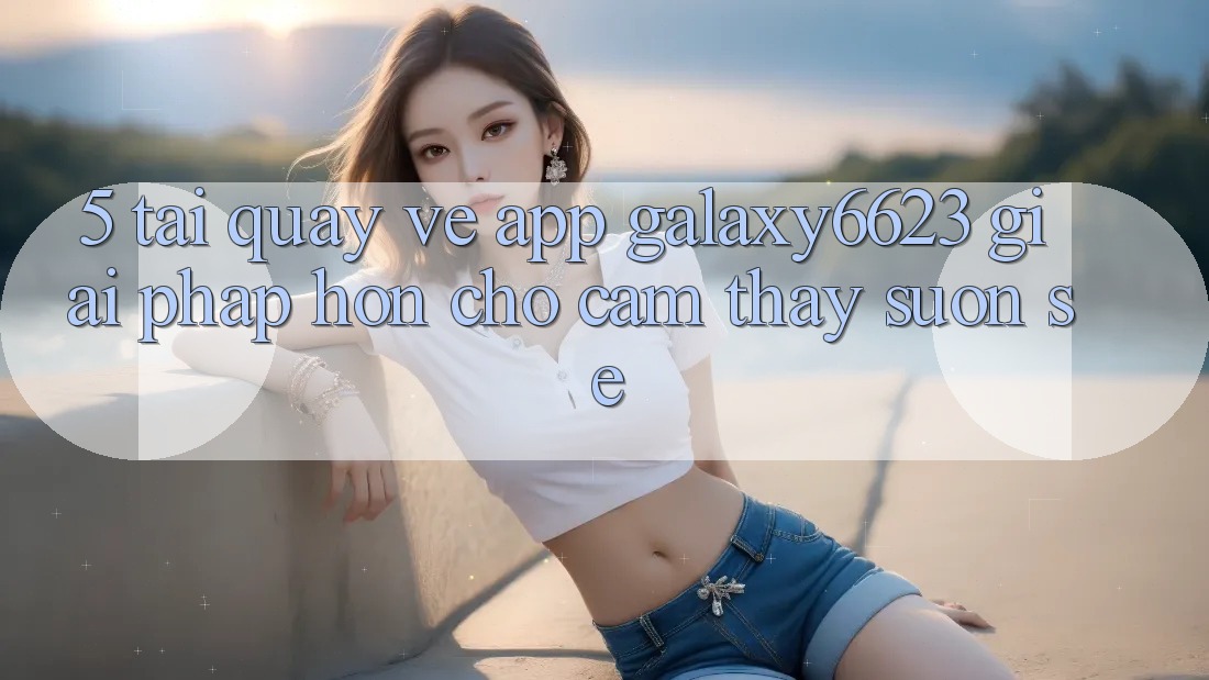 5. Tải quay về App Galaxy6623 - Giải Pháp Hơn Cho Cảm thấy Suôn sẻ