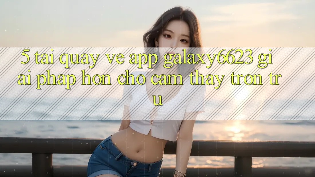 5. Tải quay về App Galaxy6623 - Giải Pháp Hơn Cho Cảm thấy Trơn tru
