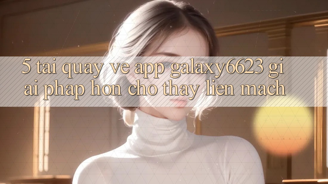 5. Tải quay về App Galaxy6623 - Giải Pháp Hơn Cho Thấy Liền mạch