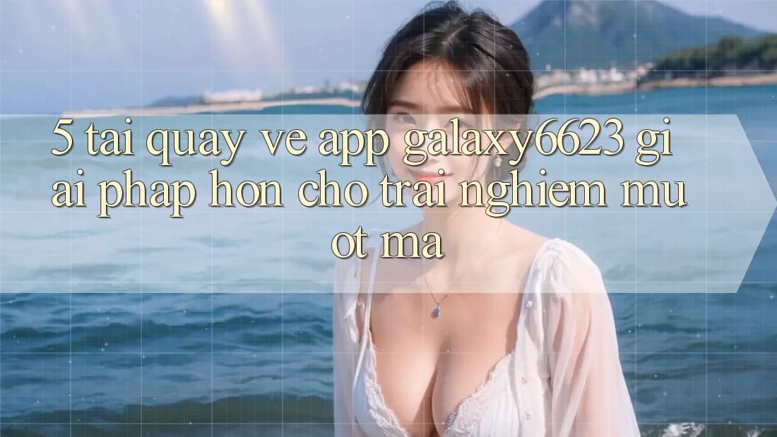 5. Tải quay về App Galaxy6623 - Giải Pháp Hơn Cho Trải Nghiệm Mượt Mà 5. Tải quay về App Galaxy6623 - Giải Pháp Hơn Cho Trải Nghiệm Mượt Mà