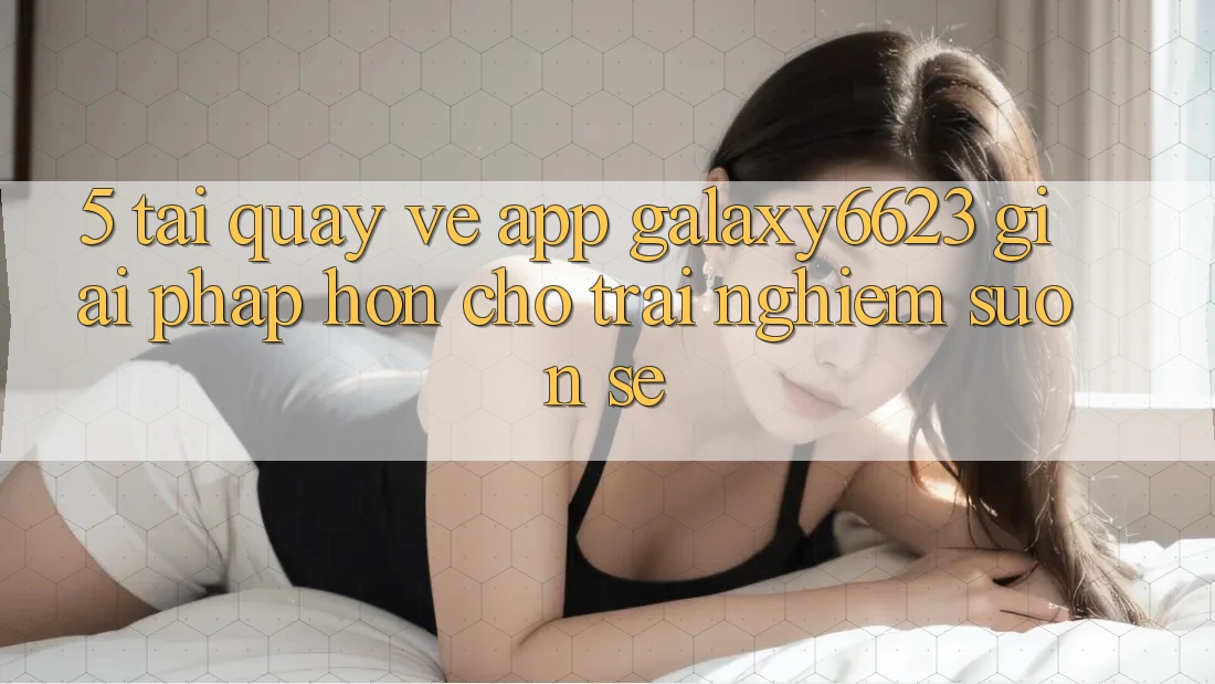 5. Tải quay về App Galaxy6623 - Giải Pháp Hơn Cho Trải nghiệm Suôn sẻ