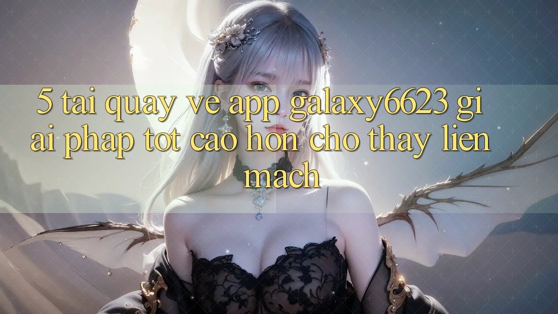 5. Tải quay về App Galaxy6623 - Giải Pháp Tốt cao hơn Cho Thấy Liền mạch 5. Tải quay về App Galaxy6623 - Giải Pháp Tốt cao hơn Cho Thấy Liền mạch