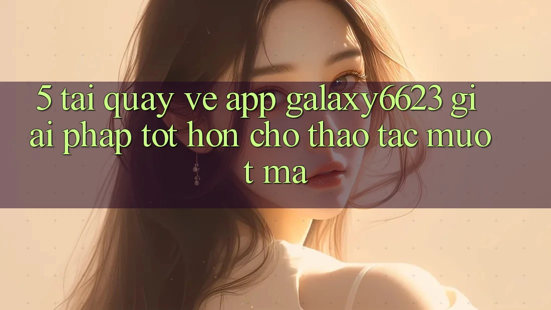 5. Tải quay về App Galaxy6623 - Giải Pháp Tốt hơn Cho Thao tác Mượt mà 5. Tải quay về App Galaxy6623 - Giải Pháp Tốt hơn Cho Thao tác Mượt mà