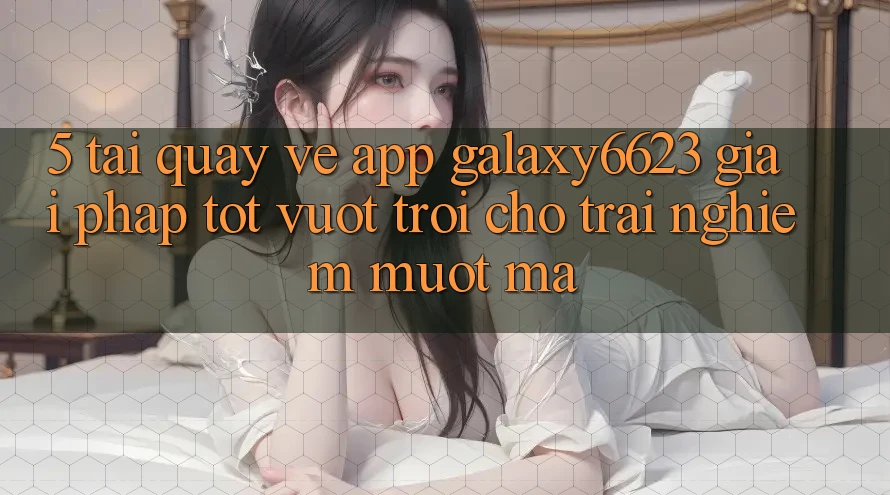 5. Tải quay về App Galaxy6623 - Giải Pháp Tốt vượt trội Cho Trải Nghiệm Mượt mà
