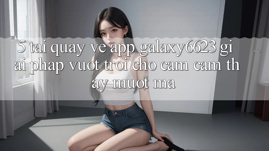 5. Tải quay về App Galaxy6623 - Giải Pháp Vượt Trội Cho Cảm cảm thấy Mượt Mà