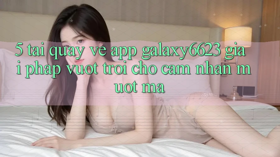 5. Tải quay về App Galaxy6623 - Giải Pháp Vượt Trội Cho Cảm nhận Mượt Mà 5. Tải quay về App Galaxy6623 - Giải Pháp Vượt Trội Cho Cảm nhận Mượt Mà