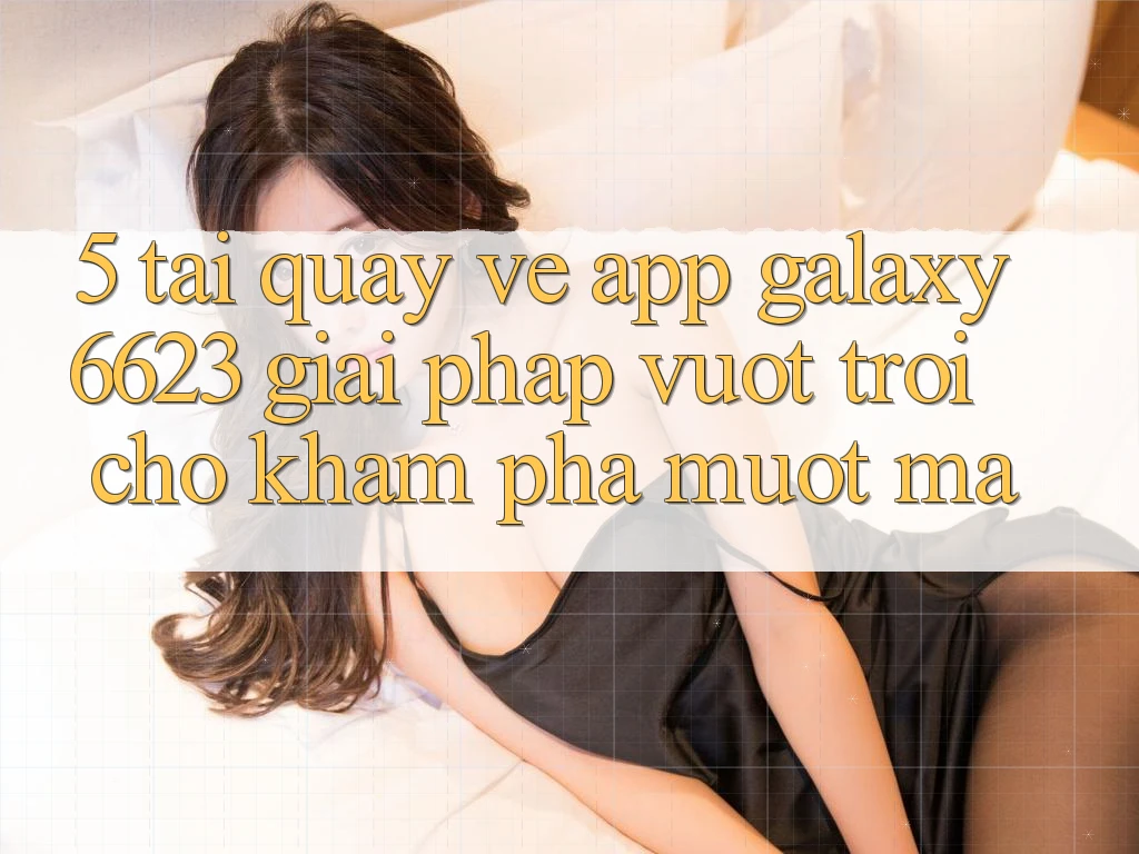 5. Tải quay về App Galaxy6623 - Giải Pháp Vượt Trội Cho Khám phá Mượt Mà