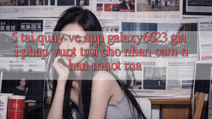 5. Tải quay về App Galaxy6623 - Giải Pháp Vượt Trội Cho Nhận cảm nhận Mượt Mà