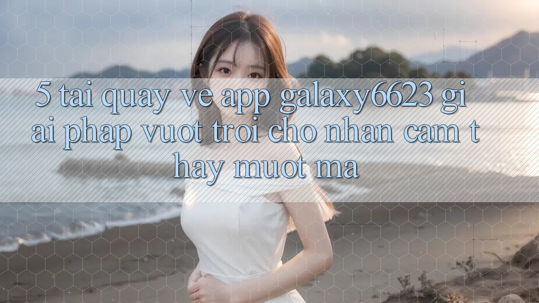 5. Tải quay về App Galaxy6623 - Giải Pháp Vượt trội Cho Nhận cảm thấy Mượt Mà