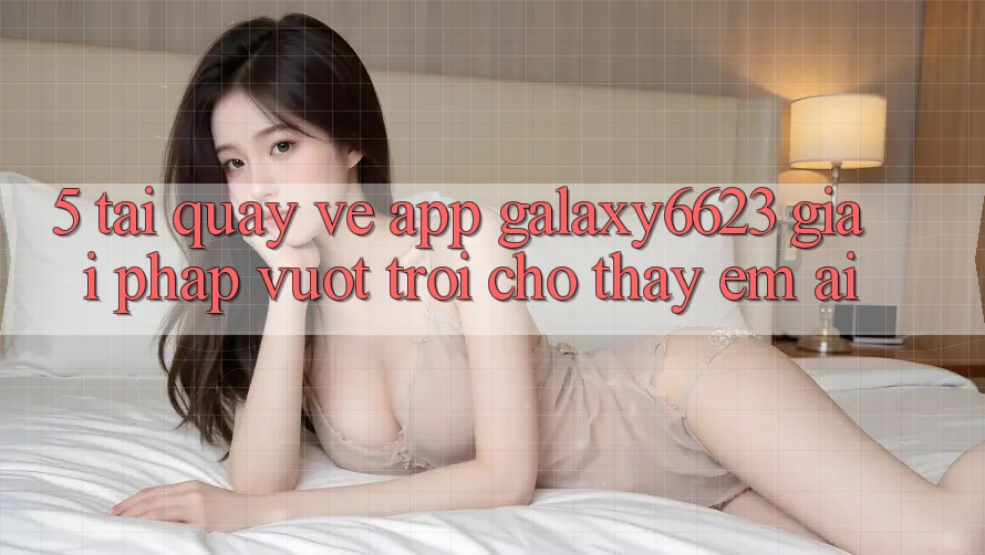 5. Tải quay về App Galaxy6623 - Giải Pháp Vượt Trội Cho Thấy Êm ái