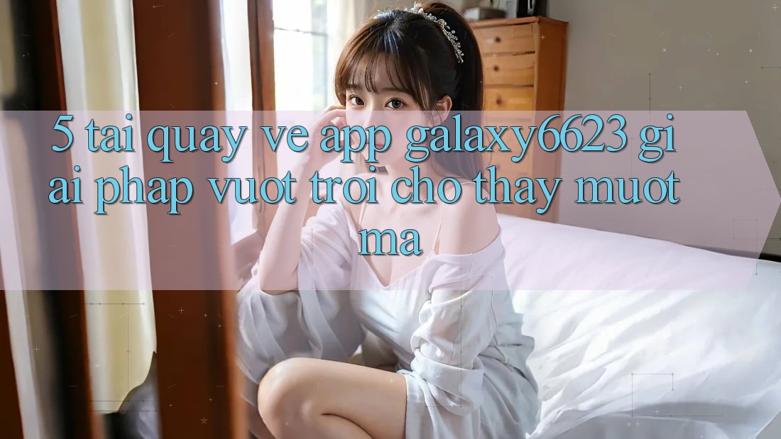 5. Tải quay về App Galaxy6623 - Giải Pháp Vượt Trội Cho Thấy Mượt mà 5. Tải quay về App Galaxy6623 - Giải Pháp Vượt Trội Cho Thấy Mượt mà