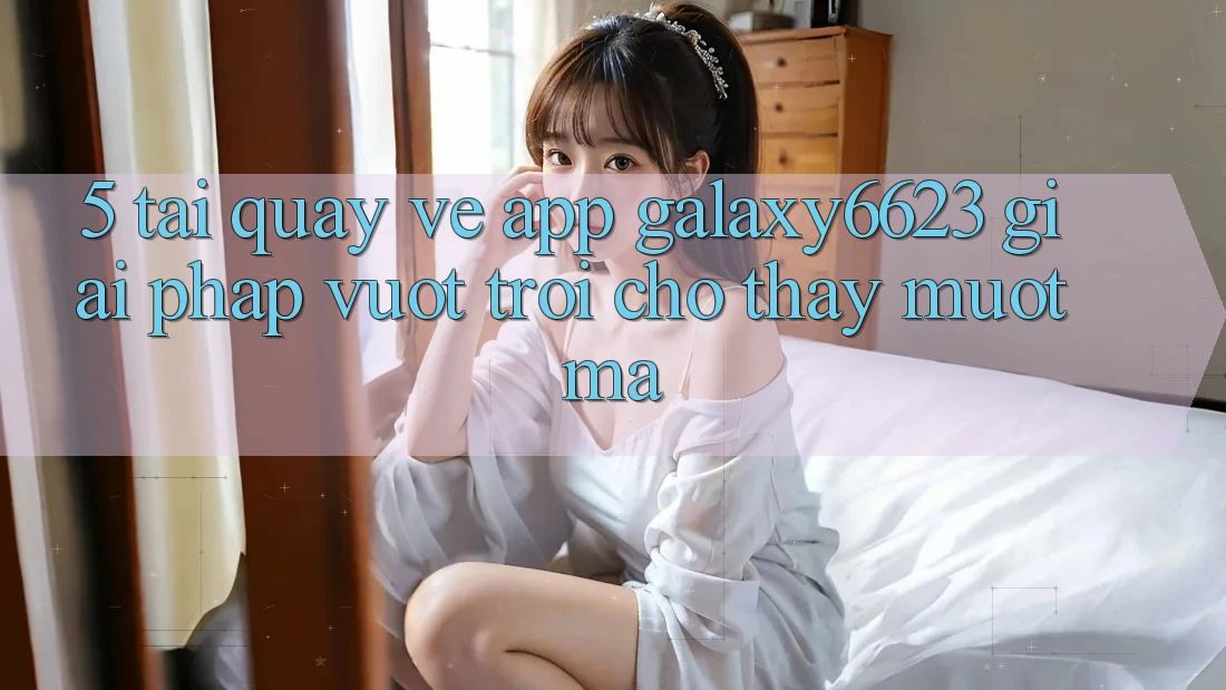 5. Tải quay về App Galaxy6623 - Giải Pháp Vượt Trội Cho Thấy Mượt Mà
