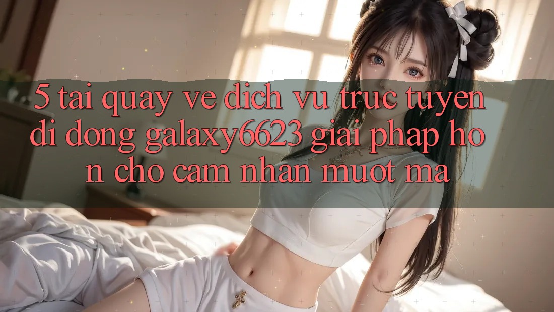 5. Tải quay về Dịch vụ trực tuyến di động Galaxy6623 - Giải Pháp Hơn Cho Cảm nhận Mượt Mà