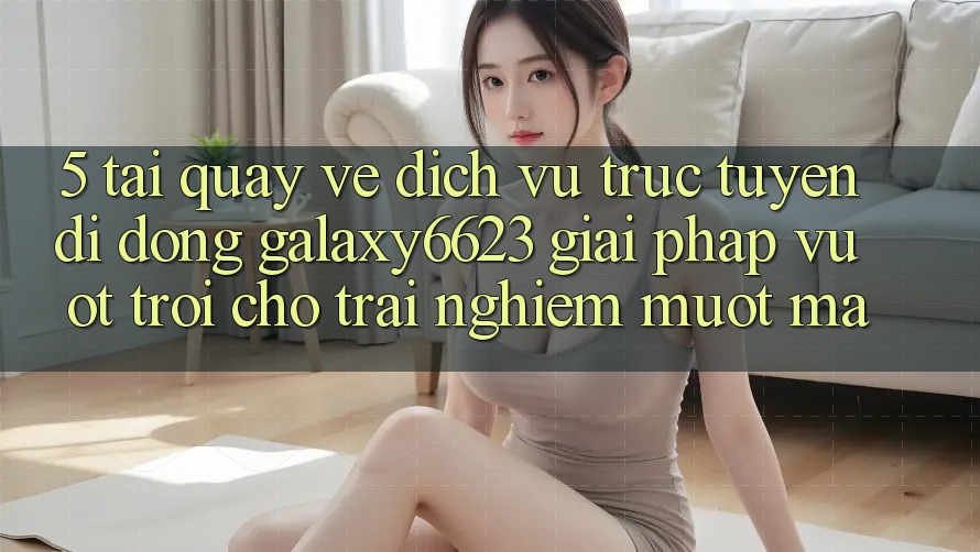 5. Tải quay về Dịch vụ trực tuyến di động Galaxy6623 - Giải Pháp Vượt Trội Cho Trải Nghiệm Mượt Mà