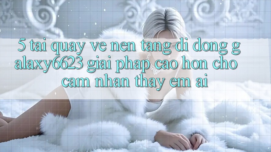 5. Tải quay về Nền tảng di động Galaxy6623 - Giải Pháp Cao hơn Cho Cảm nhận thấy Êm ái 5. Tải quay về Nền tảng di động Galaxy6623 - Giải Pháp Cao hơn Cho Cảm nhận thấy Êm ái