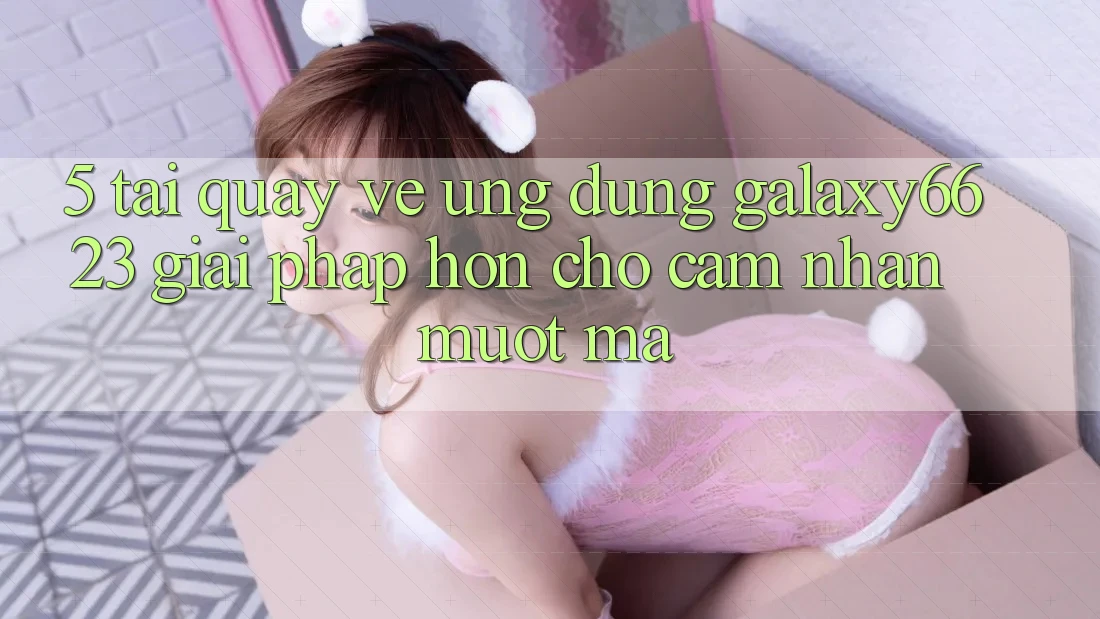 5. Tải quay về Ứng dụng Galaxy6623 - Giải Pháp Hơn Cho Cảm nhận Mượt Mà