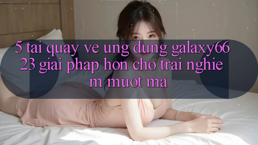 5. Tải quay về Ứng dụng Galaxy6623 - Giải Pháp Hơn Cho Trải Nghiệm Mượt Mà
