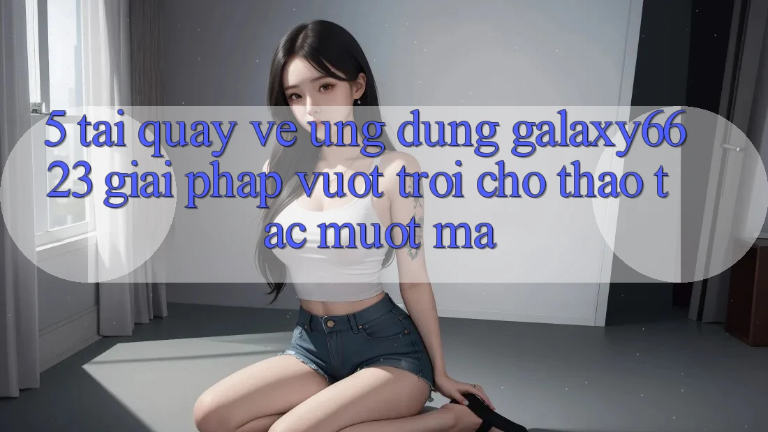 5. Tải quay về Ứng dụng Galaxy6623 - Giải Pháp Vượt Trội Cho Thao tác Mượt Mà