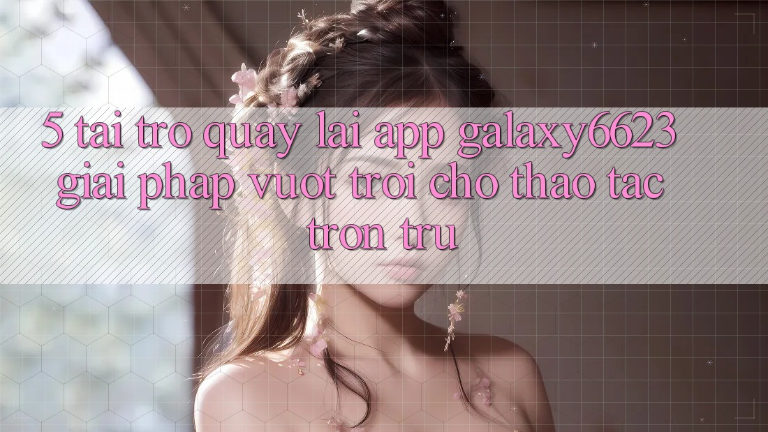 5. Tải trở quay lại App Galaxy6623 - Giải Pháp Vượt Trội Cho Thao tác Trơn tru