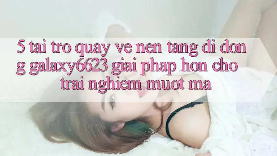 5. Tải trở quay về Nền tảng di động Galaxy6623 - Giải Pháp Hơn Cho Trải Nghiệm Mượt Mà