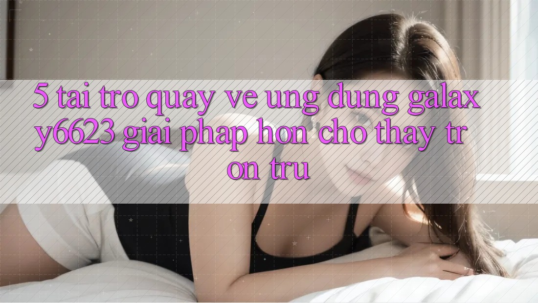 5. Tải trở quay về Ứng dụng Galaxy6623 - Giải Pháp Hơn Cho Thấy Trơn tru 5. Tải trở quay về Ứng dụng Galaxy6623 - Giải Pháp Hơn Cho Thấy Trơn tru