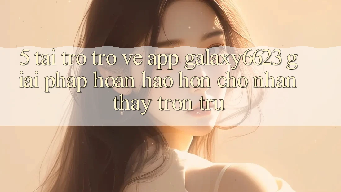5. Tải trở trở về App Galaxy6623 - Giải Pháp Hoàn hảo hơn Cho Nhận thấy Trơn tru