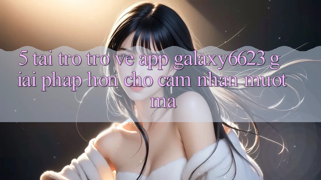 5. Tải trở trở về App Galaxy6623 - Giải Pháp Hơn Cho Cảm nhận Mượt mà