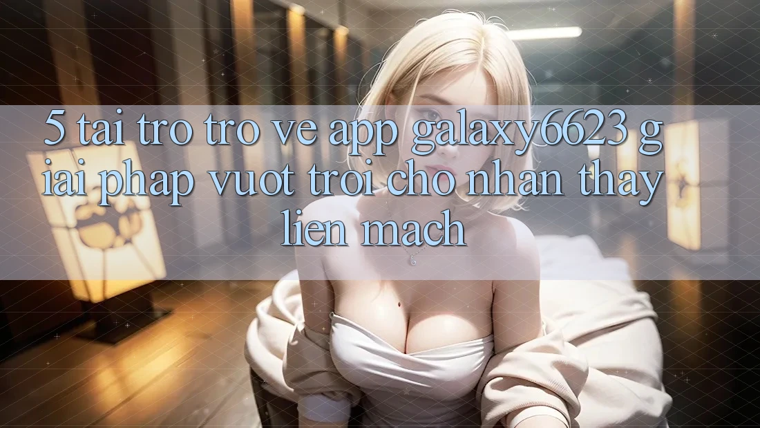 5. Tải trở trở về App Galaxy6623 - Giải Pháp Vượt Trội Cho Nhận thấy Liền mạch