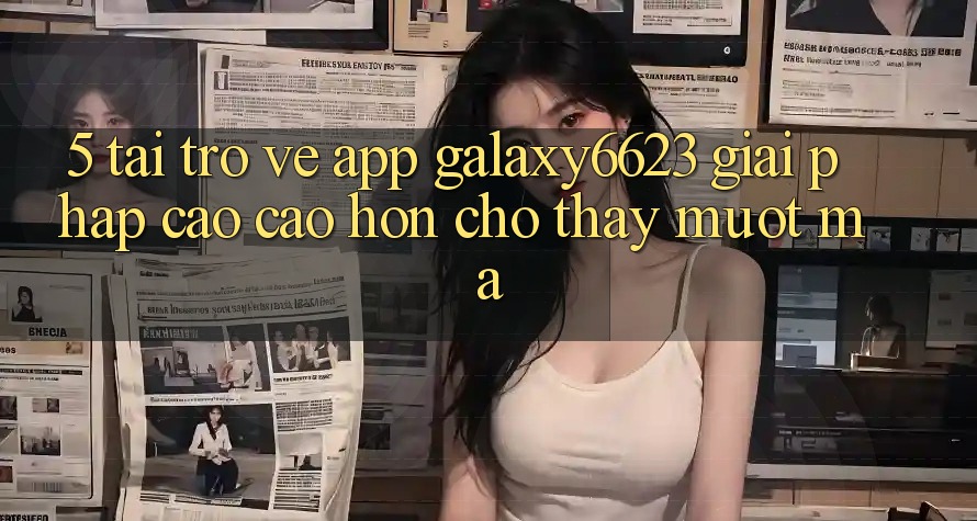 5. Tải trở về App Galaxy6623 - Giải Pháp Cao cao hơn Cho Thấy Mượt Mà