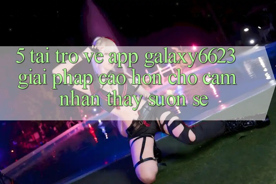 5. Tải trở về App Galaxy6623 - Giải Pháp Cao hơn Cho Cảm nhận thấy Suôn sẻ