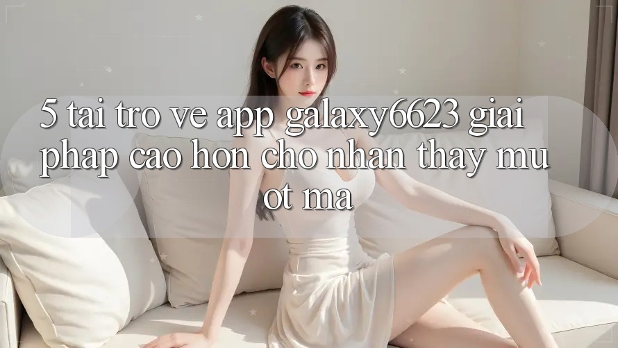 5. Tải trở về App Galaxy6623 - Giải Pháp Cao hơn Cho Nhận thấy Mượt Mà