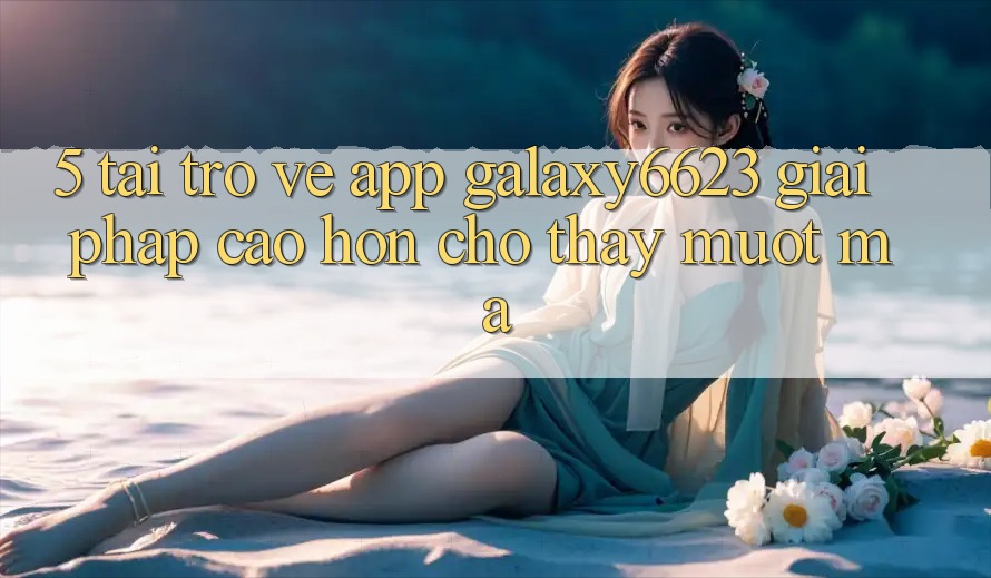 5. Tải trở về App Galaxy6623 - Giải Pháp Cao hơn Cho Thấy Mượt Mà
