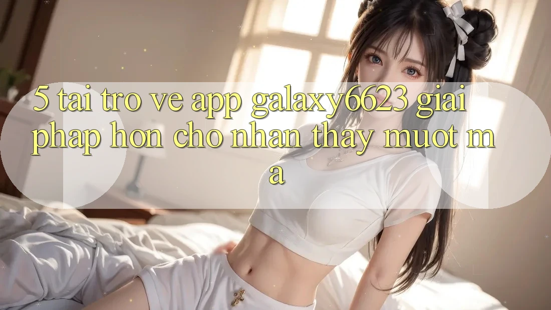 5. Tải trở về App Galaxy6623 - Giải Pháp Hơn Cho Nhận thấy Mượt Mà 5. Tải trở về App Galaxy6623 - Giải Pháp Hơn Cho Nhận thấy Mượt Mà