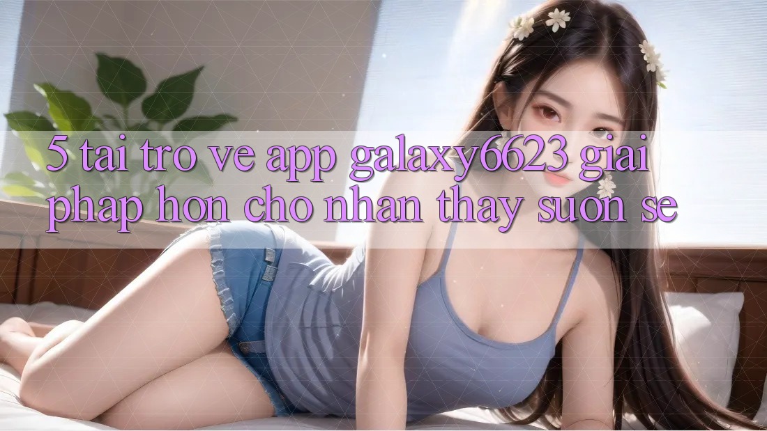 5. Tải trở về App Galaxy6623 - Giải Pháp Hơn Cho Nhận thấy Suôn sẻ