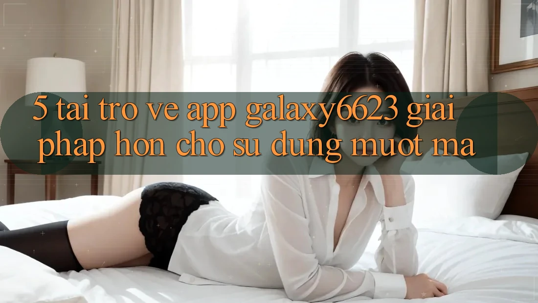 5. Tải trở về App Galaxy6623 - Giải Pháp Hơn Cho Sử dụng Mượt Mà