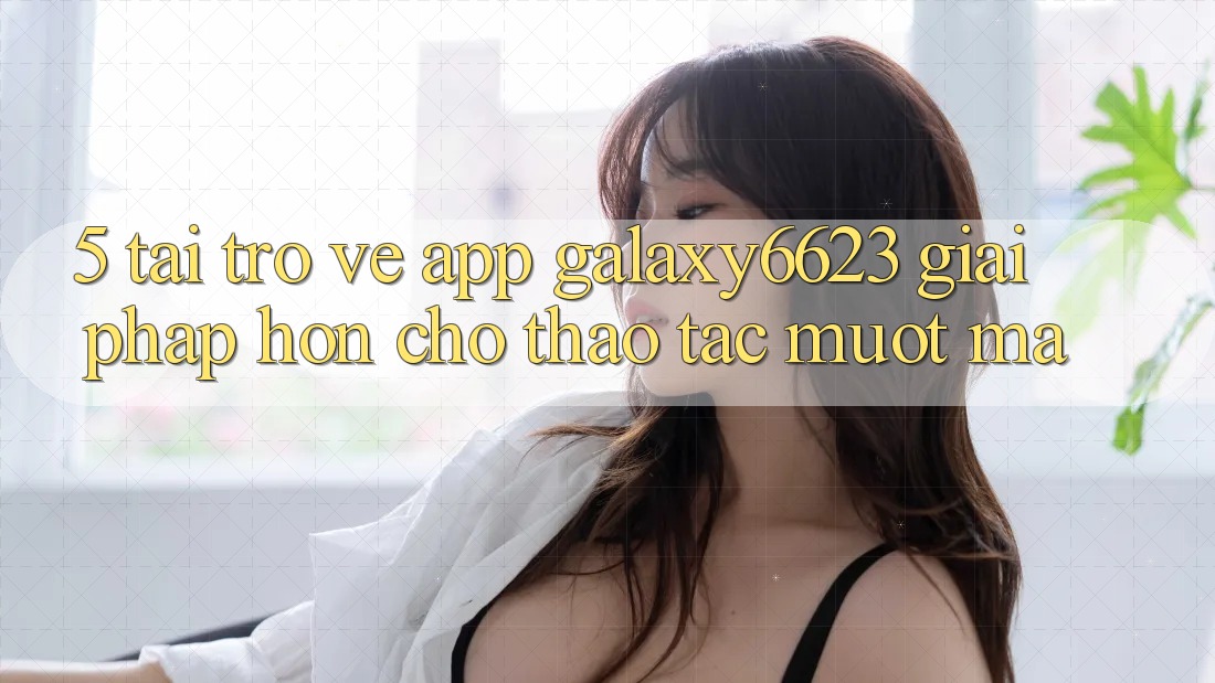 5. Tải trở về App Galaxy6623 - Giải Pháp Hơn Cho Thao tác Mượt Mà