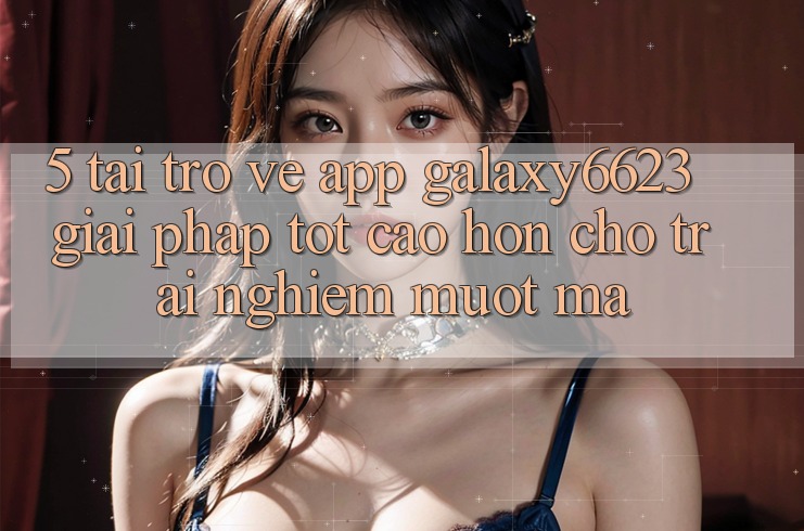 5. Tải trở về App Galaxy6623 - Giải Pháp Tốt cao hơn Cho Trải Nghiệm Mượt Mà 5. Tải trở về App Galaxy6623 - Giải Pháp Tốt cao hơn Cho Trải Nghiệm Mượt Mà