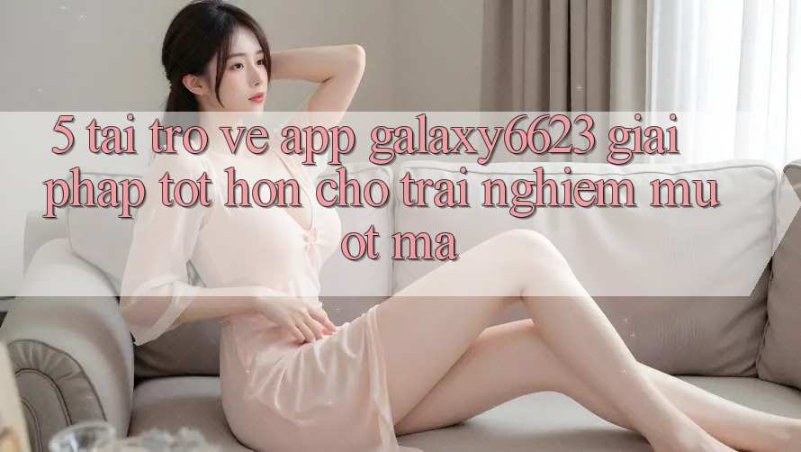5. Tải trở về App Galaxy6623 - Giải Pháp Tốt hơn Cho Trải Nghiệm Mượt Mà 5. Tải trở về App Galaxy6623 - Giải Pháp Tốt hơn Cho Trải Nghiệm Mượt Mà