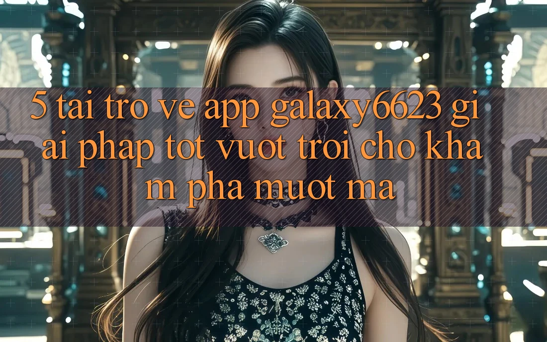 5. Tải trở về App Galaxy6623 - Giải Pháp Tốt vượt trội Cho Khám phá Mượt Mà 5. Tải trở về App Galaxy6623 - Giải Pháp Tốt vượt trội Cho Khám phá Mượt Mà