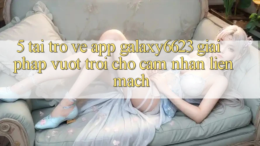 5. Tải trở về App Galaxy6623 - Giải Pháp Vượt trội Cho Cảm nhận Liền mạch