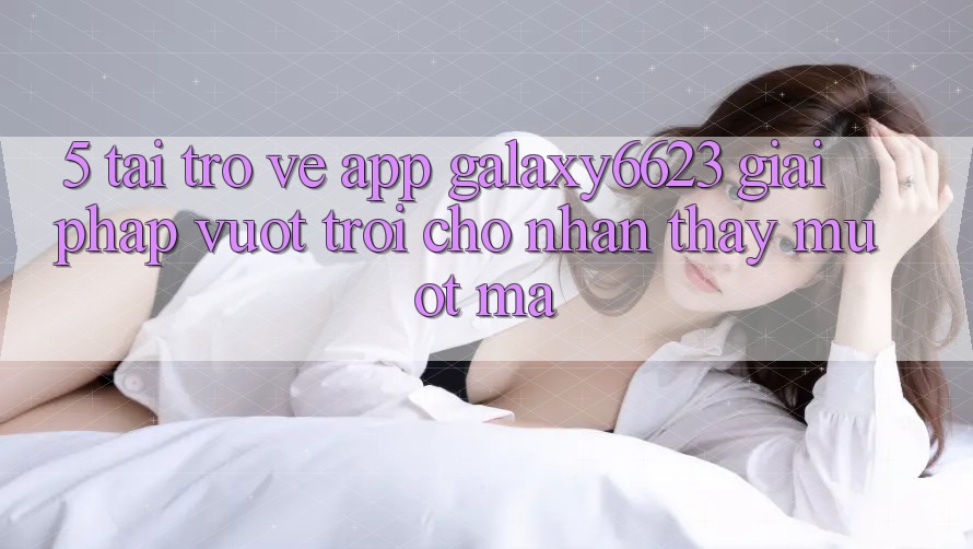 5. Tải trở về App Galaxy6623 - Giải Pháp Vượt Trội Cho Nhận thấy Mượt mà 5. Tải trở về App Galaxy6623 - Giải Pháp Vượt Trội Cho Nhận thấy Mượt mà