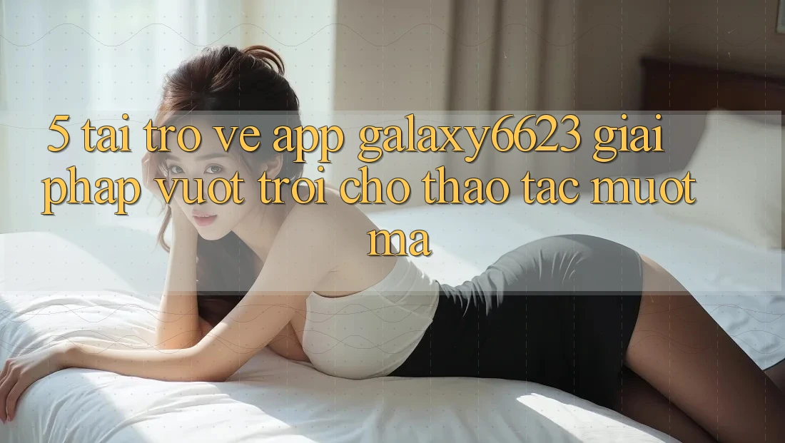 5. Tải trở về App Galaxy6623 - Giải Pháp Vượt Trội Cho Thao tác Mượt Mà 5. Tải trở về App Galaxy6623 - Giải Pháp Vượt Trội Cho Thao tác Mượt Mà