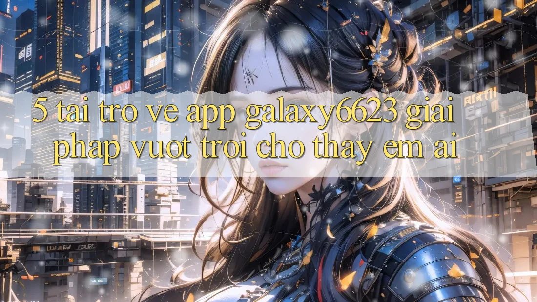 5. Tải trở về App Galaxy6623 - Giải Pháp Vượt Trội Cho Thấy Êm ái