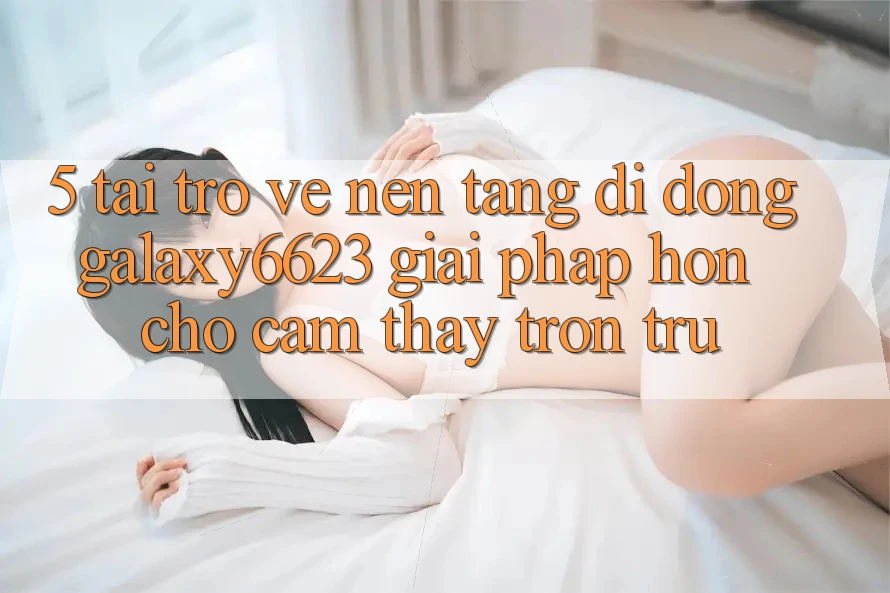5. Tải trở về Nền tảng di động Galaxy6623 - Giải Pháp Hơn Cho Cảm thấy Trơn tru