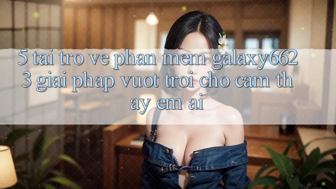 5. Tải trở về Phần mềm Galaxy6623 - Giải Pháp Vượt Trội Cho Cảm thấy Êm ái 5. Tải trở về Phần mềm Galaxy6623 - Giải Pháp Vượt Trội Cho Cảm thấy Êm ái