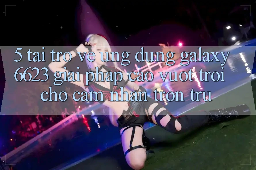 5. Tải trở về Ứng dụng Galaxy6623 - Giải Pháp Cao vượt trội Cho Cảm nhận Trơn tru