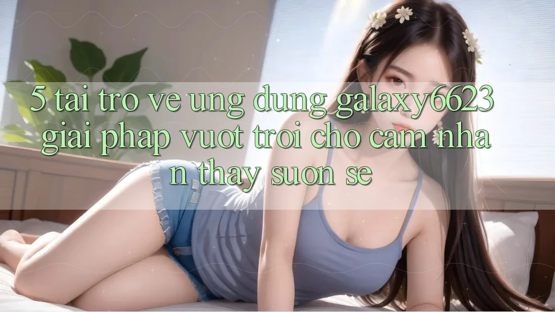 5. Tải trở về Ứng dụng Galaxy6623 - Giải Pháp Vượt Trội Cho Cảm nhận thấy Suôn sẻ 5. Tải trở về Ứng dụng Galaxy6623 - Giải Pháp Vượt Trội Cho Cảm nhận thấy Suôn sẻ