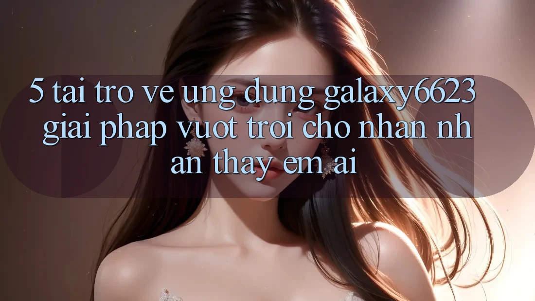 5. Tải trở về Ứng dụng Galaxy6623 - Giải Pháp Vượt Trội Cho Nhận nhận thấy Êm ái 5. Tải trở về Ứng dụng Galaxy6623 - Giải Pháp Vượt Trội Cho Nhận nhận thấy Êm ái